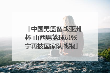 中国男篮备战亚洲杯 山西男篮球员张宁再披国家队战袍